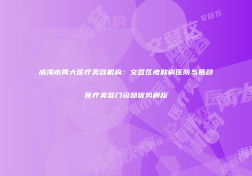 威海市两大医疗美容机构：文登区皮肤病医院与慕颜医疗美容门诊部优势解析
