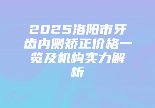 2025洛阳市牙齿内侧矫正价格一览及机构实力解析