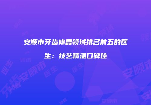 安顺市牙齿修复领域排名前五的医生：技艺精湛口碑佳