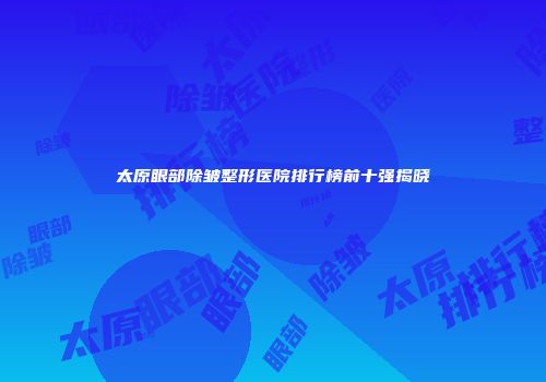 太原眼部除皱整形医院排行榜前十强揭晓