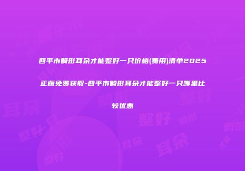 四平市畸形耳朵才能整好一只价格(费用)清单2025正版免费获取-四平市畸形耳朵才能整好一只哪里比较优惠