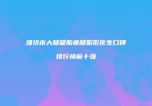 潍坊市大腿吸脂瘦腿整形医生口碑排行榜前十强