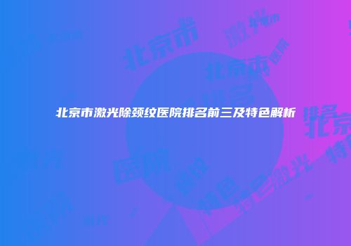 北京市激光除颈纹医院排名前三及特色解析