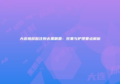 大连玻尿酸注射去黑眼圈：效果与护理要点解析