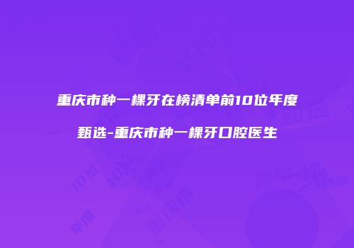 重庆市种一棵牙在榜清单前10位年度甄选-重庆市种一棵牙口腔医生