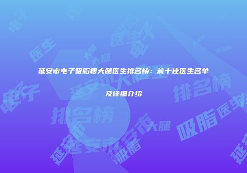延安市电子吸脂瘦大腿医生排名榜：前十佳医生名单及详细介绍