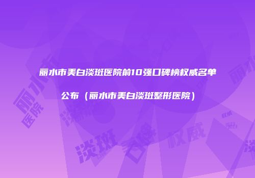 丽水市美白淡斑医院前10强口碑榜权威名单公布（丽水市美白淡斑整形医院）