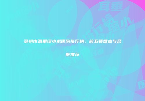 亳州市耳垂缩小术医院排行榜：前五强盘点与名医推荐