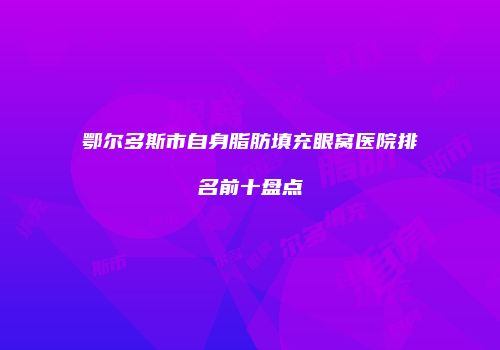 鄂尔多斯市自身脂肪填充眼窝医院排名前十盘点