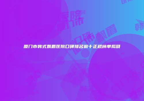 厦门市韩式飘眉医院口碑排名前十正规榜单揭晓