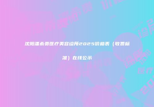 沈阳潘希贵医疗美容诊所2025价格表（收费标准）在线公示