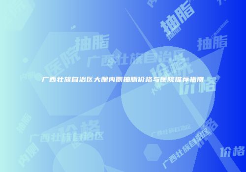 广西壮族自治区大腿内侧抽脂价格与医院推荐指南