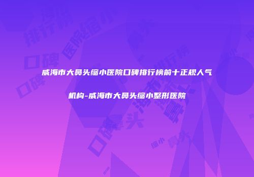 威海市大鼻头缩小医院口碑排行榜前十正规人气机构-威海市大鼻头缩小整形医院