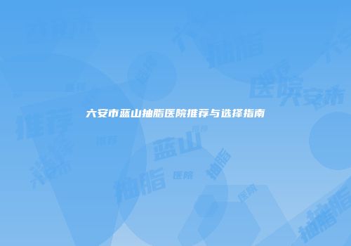 六安市蓝山抽脂医院推荐与选择指南