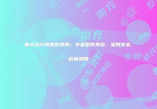 南充达芬奇整形医院：专业整形美容，案例丰富，价格透明
