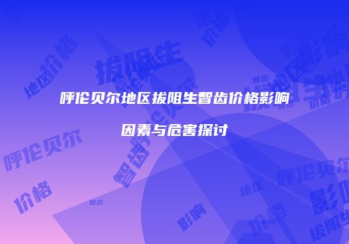 呼伦贝尔地区拔阻生智齿价格影响因素与危害探讨