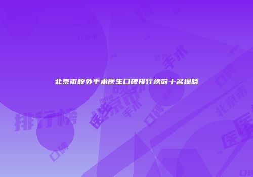 北京市颌外手术医生口碑排行榜前十名揭晓