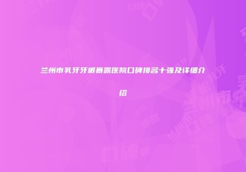 兰州市乳牙牙根暴露医院口碑排名十强及详细介绍