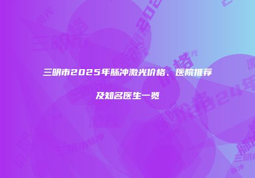 三明市2025年脉冲激光价格、医院推荐及知名医生一览