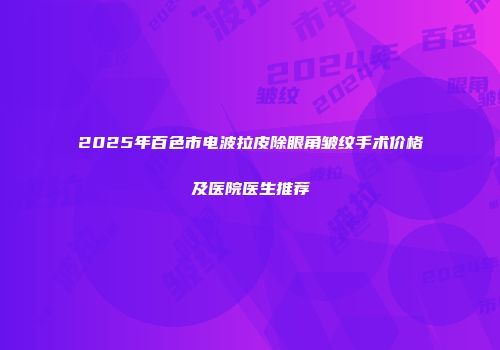 2025年百色市电波拉皮除眼角皱纹手术价格及医院医生推荐