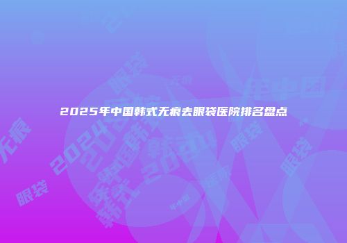 2025年中国韩式无痕去眼袋医院排名盘点