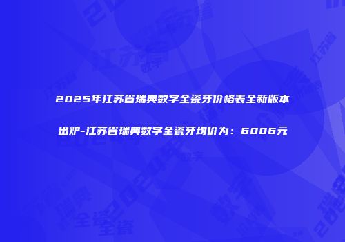 2025年江苏省瑞典数字全瓷牙价格表全新版本出炉-江苏省瑞典数字全瓷牙均价为：6006元