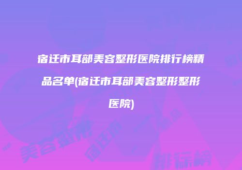宿迁市耳部美容整形医院排行榜精品名单(宿迁市耳部美容整形整形医院)