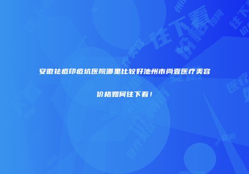 安徽祛痘印痘坑医院哪里比较好池州市尚壹医疗美容价格如何往下看！