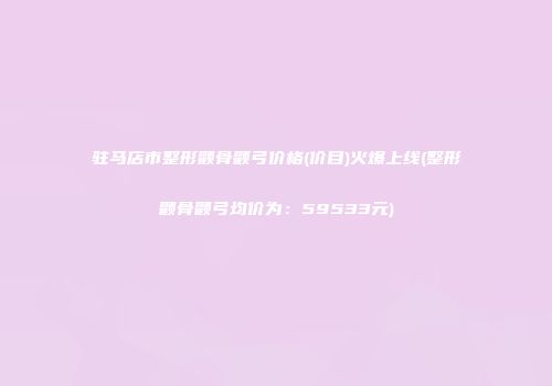 驻马店市整形颧骨颧弓价格(价目)火爆上线(整形颧骨颧弓均价为：59533元)
