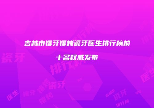 吉林市镶牙镶烤瓷牙医生排行榜前十名权威发布