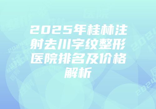 2025年桂林注射去川字纹整形医院排名及价格解析
