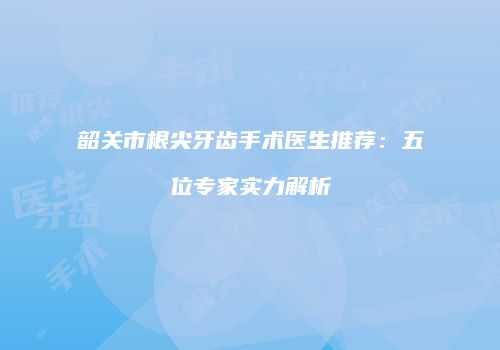 韶关市根尖牙齿手术医生推荐：五位专家实力解析