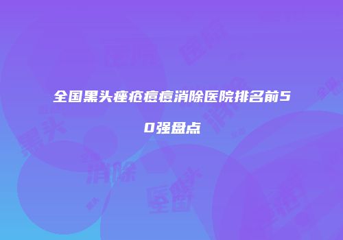 全国黑头痤疮痘痘消除医院排名前50强盘点