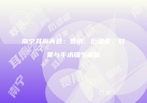 南宁耳廓再造：费用、后遗症、效果与手术细节解析