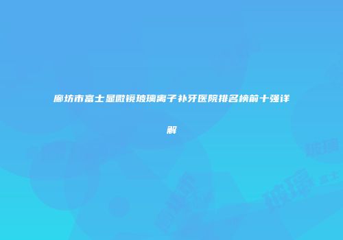 廊坊市富士显微镜玻璃离子补牙医院排名榜前十强详解