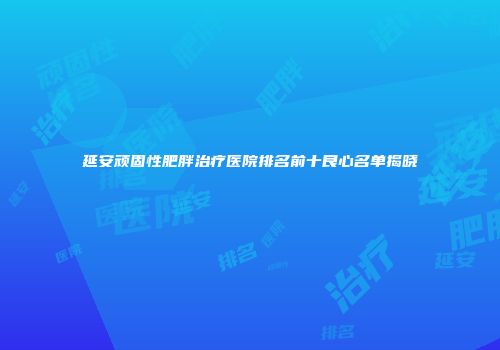 延安顽固性肥胖治疗医院排名前十良心名单揭晓
