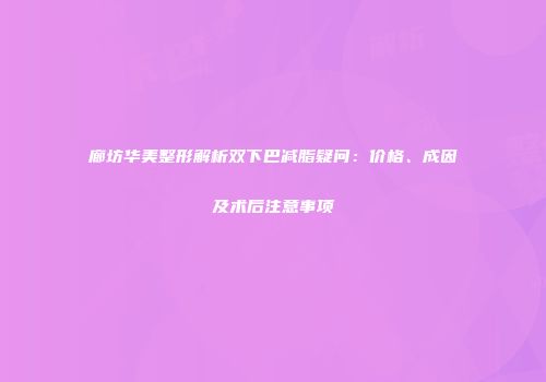 廊坊华美整形解析双下巴减脂疑问：价格、成因及术后注意事项