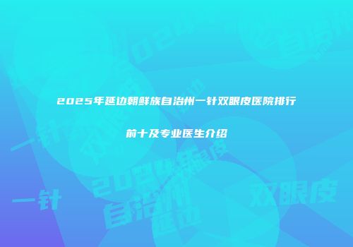 2025年延边朝鲜族自治州一针双眼皮医院排行前十及专业医生介绍