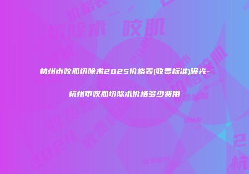 杭州市咬肌切除术2025价格表(收费标准)曝光-杭州市咬肌切除术价格多少费用