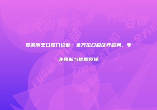 安顺博艺口腔门诊部：全方位口腔医疗服务，专业团队与优质反馈