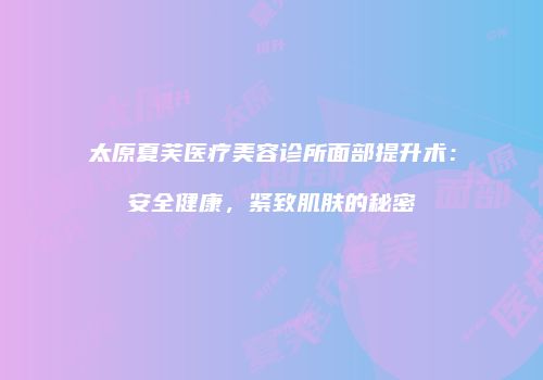太原夏芙医疗美容诊所面部提升术：安全健康，紧致肌肤的秘密