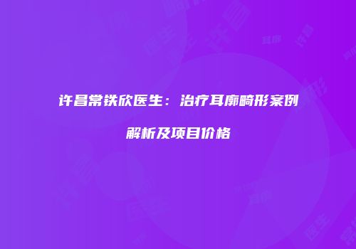 许昌常铁欣医生：治疗耳廓畸形案例解析及项目价格