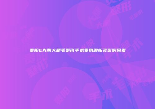 贵阳E光脱大腿毛整形手术费用解析及影响因素