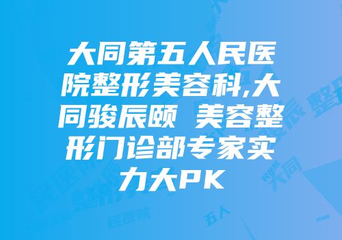 大同第五人民医院整形美容科,大同骏辰颐媄美容整形门诊部专家实力大PK