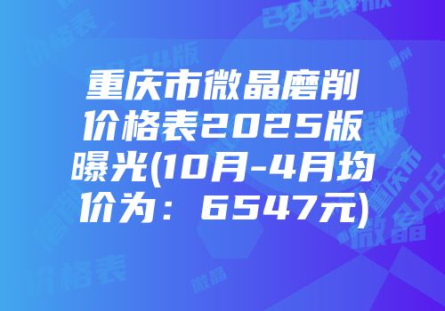 重庆市微晶磨削价格表2025版曝光(10月-4月均价为：6547元)