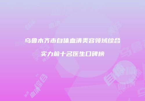 乌鲁木齐市自体血清美容领域综合实力前十名医生口碑榜