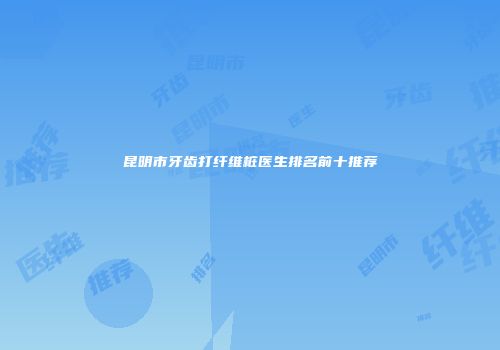 昆明市牙齿打纤维桩医生排名前十推荐