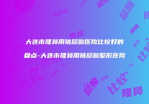 大连市隆鼻用玻尿酸医院比较好的盘点-大连市隆鼻用玻尿酸整形医院
