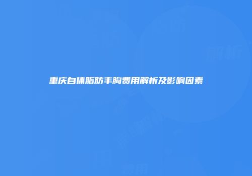 重庆自体脂肪丰胸费用解析及影响因素