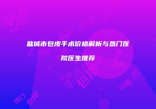 盐城市包皮手术价格解析与热门医院医生推荐
